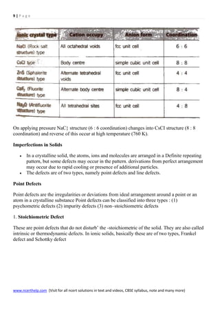 9 | P a g e
www.ncerthelp.com (Visit for all ncert solutions in text and videos, CBSE syllabus, note and many more)
On applying pressure NaC} structure (6 : 6 coordination) changes into CsCI structure (8 : 8
coordination) and reverse of this occur at high temperature (760 K).
Imperfections in Solids
 In a crystalline solid, the atoms, ions and molecules are arranged in a Definite repeating
pattern, but some defects may occur in the pattern. derivations from perfect arrangement
may occur due to rapid cooling or presence of additional particles.
 The defects are of two types, namely point defects and line defects.
Point Defects
Point defects are the irregularities or deviations from ideal arrangement around a point or an
atom in a crystalline substance Point defects can be classified into three types : (1)
psychometric defects (2) impurity defects (3) non–stoichiometric defects
1. Stoichiometric Defect
These are point defects that do not disturb’ the -stoichiometric of the solid. They are also called
intrinsic or thermodynamic defects. In ionic solids, basically these are of two types, Frankel
defect and Schottky defect
 