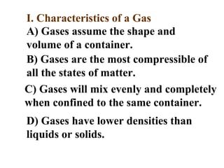 I. Characteristics of a Gas
A) Gases assume the shape and
volume of a container.
B) Gases are the most compressible of
all the states of matter.
C) Gases will mix evenly and completely
when confined to the same container.
D) Gases have lower densities than
liquids or solids.
 