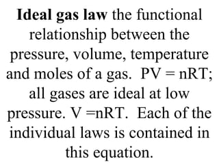 Ideal gas law the functional
relationship between the
pressure, volume, temperature
and moles of a gas. PV = nRT;
all gases are ideal at low
pressure. V =nRT. Each of the
individual laws is contained in
this equation.
 
