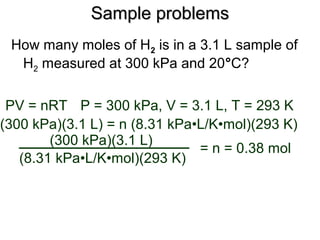 Sample problemsSample problems
How many moles of H2 is in a 3.1 L sample of
H2 measured at 300 kPa and 20°C?
PV = nRT
(300 kPa)(3.1 L) = n (8.31 kPa•L/K•mol)(293 K)
(8.31 kPa•L/K•mol)(293 K)
(300 kPa)(3.1 L)
= n = 0.38 mol
P = 300 kPa, V = 3.1 L, T = 293 K
 