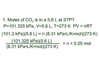 P=101.325 kPa, V=5.6 L, T=273 K PV = nRT
(101.3 kPa)(5.6 L) = n (8.31 kPa•L/K•mol)(273 K)
1. Moles of CO2 is in a 5.6 L at STP?
(8.31 kPa•L/K•mol)(273 K)
(101.325 kPa)(5.6 L)
= n = 0.25 mol
 