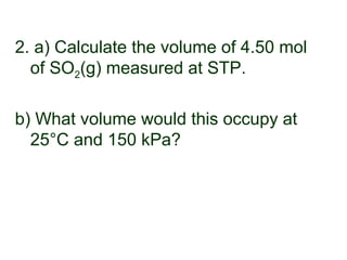2. a) Calculate the volume of 4.50 mol
of SO2(g) measured at STP.
b) What volume would this occupy at
25°C and 150 kPa?
 