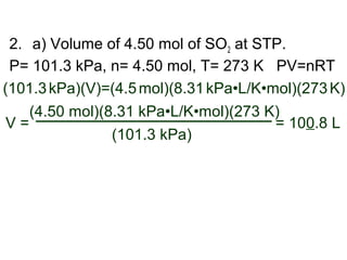 2. a) Volume of 4.50 mol of SO2 at STP.
P= 101.3 kPa, n= 4.50 mol, T= 273 K PV=nRT
(101.3kPa)(V)=(4.5mol)(8.31kPa•L/K•mol)(273K)
(101.3 kPa)
(4.50 mol)(8.31 kPa•L/K•mol)(273 K)
V = = 100.8 L
 