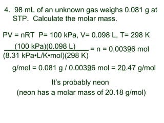 4. 98 mL of an unknown gas weighs 0.081 g at
STP. Calculate the molar mass.
PV = nRT
(8.31 kPa•L/K•mol)(298 K)
(100 kPa)(0.098 L) = n = 0.00396 mol
P= 100 kPa, V= 0.098 L, T= 298 K
g/mol = 0.081 g / 0.00396 mol = 20.47 g/mol
It’s probably neon
(neon has a molar mass of 20.18 g/mol)
 