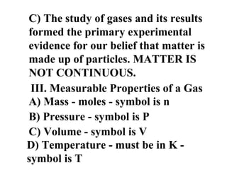 C) The study of gases and its results
formed the primary experimental
evidence for our belief that matter is
made up of particles. MATTER IS
NOT CONTINUOUS.
III. Measurable Properties of a Gas
A) Mass - moles - symbol is n
B) Pressure - symbol is P
C) Volume - symbol is V
D) Temperature - must be in K -
symbol is T
 