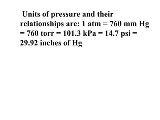 Units of pressure and their
relationships are: 1 atm = 760 mm Hg
= 760 torr = 101.3 kPa = 14.7 psi =
29.92 inches of Hg
 