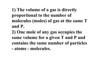 1) The volume of a gas is directly
proportional to the number of
molecules (moles) of gas at the same T
and P.
2) One mole of any gas occupies the
same volume for a given T and P and
contains the same number of particles
- atoms - molecules.
 