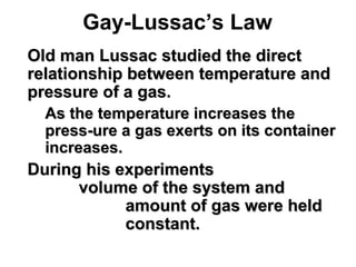 Gay-Lussac’s Law
 Old man Lussac studied the directOld man Lussac studied the direct
relationship between temperature andrelationship between temperature and
pressure of a gas.pressure of a gas.
• As the temperature increases theAs the temperature increases the
press-ure a gas exerts on its containerpress-ure a gas exerts on its container
increases.increases.
 During his experimentsDuring his experiments
volume of the system andvolume of the system and
amount of gas were heldamount of gas were held
constant.constant.
 