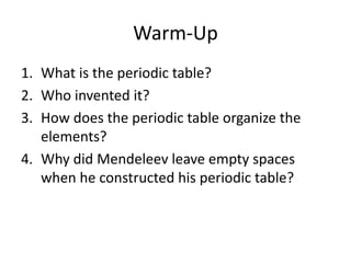 Warm-Up
1. What is the periodic table?
2. Who invented it?
3. How does the periodic table organize the
elements?
4. Why did Mendeleev leave empty spaces
when he constructed his periodic table?
 