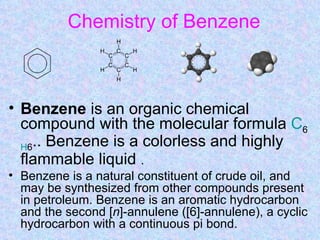 Chemistry of Benzene



• Benzene is an organic chemical
  compound with the molecular formula C6
  H6.. Benzene is a colorless and highly
  flammable liquid .
• Benzene is a natural constituent of crude oil, and
  may be synthesized from other compounds present
  in petroleum. Benzene is an aromatic hydrocarbon
  and the second [n]-annulene ([6]-annulene), a cyclic
  hydrocarbon with a continuous pi bond.
 