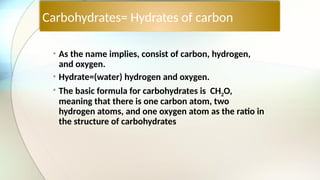 Carbohydrates= Hydrates of carbon
• As the name implies, consist of carbon, hydrogen,
and oxygen.
• Hydrate=(water) hydrogen and oxygen.
• The basic formula for carbohydrates is CH2O,
meaning that there is one carbon atom, two
hydrogen atoms, and one oxygen atom as the ratio in
the structure of carbohydrates
 