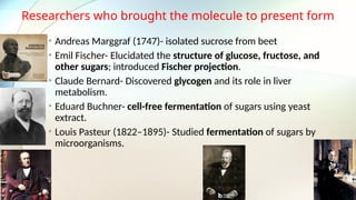 Researchers who brought the molecule to present form
• Andreas Marggraf (1747)- isolated sucrose from beet
• Emil Fischer- Elucidated the structure of glucose, fructose, and
other sugars; introduced Fischer projection.
• Claude Bernard- Discovered glycogen and its role in liver
metabolism.
• Eduard Buchner- cell-free fermentation of sugars using yeast
extract.
• Louis Pasteur (1822–1895)- Studied fermentation of sugars by
microorganisms.
 