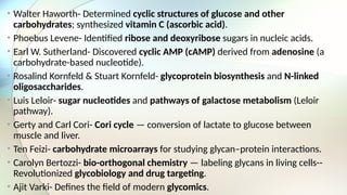• Walter Haworth- Determined cyclic structures of glucose and other
carbohydrates; synthesized vitamin C (ascorbic acid).
• Phoebus Levene- Identified ribose and deoxyribose sugars in nucleic acids.
• Earl W. Sutherland- Discovered cyclic AMP (cAMP) derived from adenosine (a
carbohydrate-based nucleotide).
• Rosalind Kornfeld & Stuart Kornfeld- glycoprotein biosynthesis and N-linked
oligosaccharides.
• Luis Leloir- sugar nucleotides and pathways of galactose metabolism (Leloir
pathway).
• Gerty and Carl Cori- Cori cycle — conversion of lactate to glucose between
muscle and liver.
• Ten Feizi- carbohydrate microarrays for studying glycan–protein interactions.
• Carolyn Bertozzi- bio-orthogonal chemistry — labeling glycans in living cells--
Revolutionized glycobiology and drug targeting.
• Ajit Varki- Defines the field of modern glycomics.
 