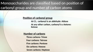 Monosaccharides are classified based on position of
carbonyl group and number of carbon atoms
Position of carbonyl group
At C1, carbonyl is an aldehyde: Aldose
At any other carbon, carbonyl is a ketone:
Ketose
Number of carbons
Three carbons: Triose
Four carbons: Tetrose
Five carbons: Pentose
Six carbons: Hexose
Seven carbons: Heptose
 
