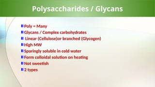 Polysaccharides / Glycans
Poly = Many
Glycans / Complex carbohydrates
Linear (Cellulose)or branched (Glycogen)
High MW
Sparingly soluble in cold water
Form colloidal solution on heating
Not sweetish
2 types
 