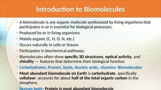 Introduction to Biomolecules
• A biomolecule is any organic molecule synthesized by living organisms that
participates in or is essential for biological processes.
• Produced by or in living organisms
• Mainly organic (C, H, O, N, etc.)
• Occurs naturally in cells or tissues
• Participates in biochemical pathways
• Biomolecules often show specific 3D structures, optical activity, and
chirality — features that determine their biological function
• Carbohydrates, Protein, lipids, Nucleic acids, vitamins- Biomolecules
• Most abundant biomolecule on Earth is carbohydrate, specifically
cellulose- accounts for about half of the total organic carbon in the
biosphere.
•
 