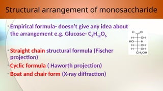 Structural arrangement of monosaccharide
•Empirical formula- doesn’t give any idea about
the arrangement e.g. Glucose- C6H12O6
•Straight chain structural formula (Fischer
projection)
•Cyclic formula ( Haworth projection)
•Boat and chair form (X-ray diffraction)
 