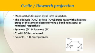 Cyclic / Haworth projection
• Monosaccharides are in cyclic form in solution
• The aldehyde (-CHO) or keto (-C=O) group react with a hydroxy
group of the same molecule forming a bond hemiacetal or
hemiketal respectively
• Pyranose (6C) & Furanose (5C)
• C1 with C-5 is condensed
• Example – α-D-Glucopyranose
 