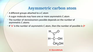 Asymmetric carbon atom
• 4 different groups attached to a C atom
• A sugar molecule may have one or more asymmetric C atom
• The number of stereoisomers possible depends on the number of
asymmetric C atoms
• If ‘n’ is the number of asymmetric C atom, then the number of possible is 2n
D- Glyceraldehyde
 