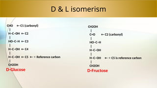 D & L isomerism
CHO ← C1 (carbonyl)
|
H–C–OH ← C2
|
HO–C–H ← C3
|
H–C–OH ← C4
|
H–C–OH ← C5 ← Reference carbon
⭐
|
CH2OH
D-Glucose
CH2OH
|
C=O ← C2 (carbonyl)
|
HO–C–H
|
H–C–OH
|
H–C–OH ← C5 is reference carbon
⭐
|
CH2OH
D-Fructose
 