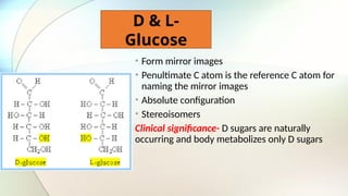 D & L-
Glucose
• Form mirror images
• Penultimate C atom is the reference C atom for
naming the mirror images
• Absolute configuration
• Stereoisomers
Clinical significance- D sugars are naturally
occurring and body metabolizes only D sugars
 