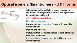 Optical isomers (Enantiomers)- d & l forms
• When plane polarized light is passed through a
solution of carbohydrates, it rotates the light either
to the right or to the left
• d (+)- right; dextrorotatory
• l (-)- left; levorotatory
• Presence of an asymmetric C atom will cause this
optical activity
• D and d are different
• molecules that are mirror images of each other but
non-superimposable.
• Racemic mixture- equal conc. Of d &l form- zero
optical activity
 