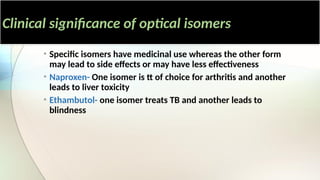 Clinical significance of optical isomers
• Specific isomers have medicinal use whereas the other form
may lead to side effects or may have less effectiveness
• Naproxen- One isomer is tt of choice for arthritis and another
leads to liver toxicity
• Ethambutol- one isomer treats TB and another leads to
blindness
 