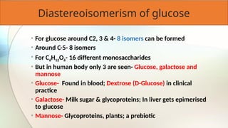 Diastereoisomerism of glucose
• For glucose around C2, 3 & 4- 8 isomers can be formed
• Around C-5- 8 isomers
• For C6H12O6- 16 different monosaccharides
• But in human body only 3 are seen- Glucose, galactose and
mannose
• Glucose- Found in blood; Dextrose (D-Glucose) in clinical
practice
• Galactose- Milk sugar & glycoproteins; In liver gets epimerised
to glucose
• Mannose- Glycoproteins, plants; a prebiotic
 