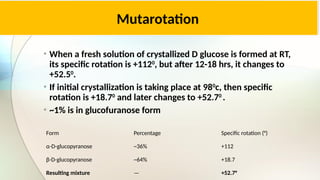 Mutarotation
• When a fresh solution of crystallized D glucose is formed at RT,
its specific rotation is +1120
, but after 12-18 hrs, it changes to
+52.50
.
• If initial crystallization is taking place at 980
c, then specific
rotation is +18.70
and later changes to +52.70
.
• ~1% is in glucofuranose form
Form Percentage Specific rotation (°)
α-D-glucopyranose ~36% +112
β-D-glucopyranose ~64% +18.7
Resulting mixture — +52.7°
 