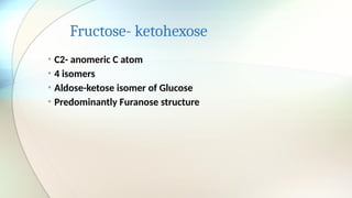 Fructose- ketohexose
• C2- anomeric C atom
• 4 isomers
• Aldose-ketose isomer of Glucose
• Predominantly Furanose structure
 