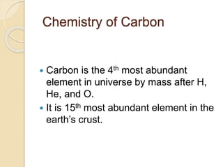 Chemistry of Carbon
 Carbon is the 4th most abundant
element in universe by mass after H,
He, and O.
 It is 15th most abundant element in the
earth’s crust.
 