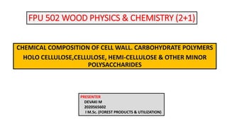 FPU 502 WOOD PHYSICS & CHEMISTRY (2+1)
CHEMICAL COMPOSITION OF CELL WALL. CARBOHYDRATE POLYMERS
HOLO CELLULOSE,CELLULOSE, HEMI-CELLULOSE & OTHER MINOR
POLYSACCHARIDES
PRESENTER
DEVAKI M
2020565602
I M.Sc. (FOREST PRODUCTS & UTILIZATION)
 