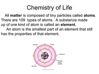 Chemistry of Life
All matter is composed of tiny particles called atoms.
There are 109 types of atoms. A substance made
up of one kind of atom is called an element.
An atom is the smallest part of an element that still
has the properties of that element.
 