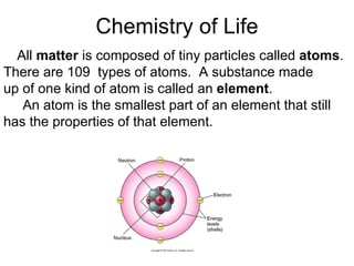 Chemistry of Life All  matter  is composed of tiny particles called  atoms .  There are 109  types of atoms.  A substance made up of one kind of atom is called an  element .    An atom is the smallest part of an element that still has the properties of that element. 