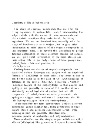 Chemistry of life (Biochemistry)
The study of chemical compounds that are vital for
living organisms to sustain life is called biochemistry. The
subject deals with the nature of these compounds and
characteristic reactions they make inside the living
organisms . We are not involved fundamentally with the
study of biochemistry as a subject , but to give brief
introduction to main classes of the organic compounds in
this important field. It is beyond this discussion to present
detailed explanation of these essential organic substances .
We will give short introduction of the main classes and
their active role in our body . Some of these groups are ,
carbohydrates , fats and proteins, etc..
· Carbohydrates.
Carbohydrates are classes of organic compounds that
consist of carbon , hydrogen and oxygen with an empirical
formula of Cm(H2O)n in most cases . The terms m and n
can be the same as in the case of C6H12O6 (glucose) or
different in the case of C12H22O11 (sucrose) . Another
important feature of the carbohydrates is that oxygen and
hydrogen are generally in ratio of 2:1 , so that it was
historically called hydrates of carbon ; but not all
compounds of carbohydrates necessarily maintain this
hydrogen – oxygen ratio and not all compounds that fit
this hydrogen-oxygen ratio are carbohydrates .
In biochemistry the term carbohydrate denotes different
compounds called saccharides . These compounds include
sugars , starch and cellulose . Saccharides (Greek word
meaning sugars) are generally classified into
monosaccharides , disaccharides and polysaccharides .
Monosaccharides are the simple sugars which are either
aldoses (aldehydes) like glucose or ketoses ( ketones) like
 