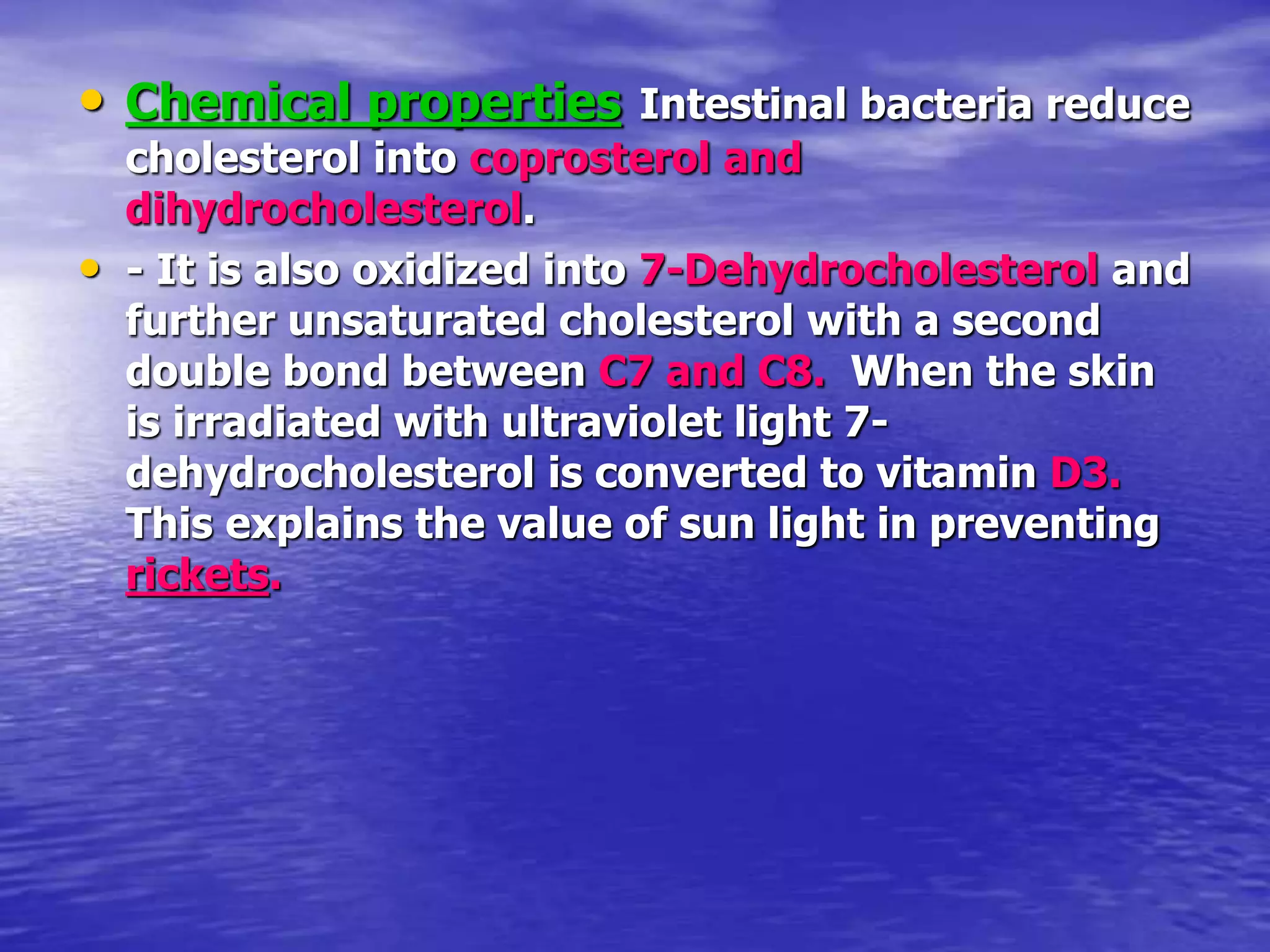 • Chemical properties Intestinal bacteria reduce
cholesterol into coprosterol and
dihydrocholesterol.
• - It is also oxidized into 7-Dehydrocholesterol and
further unsaturated cholesterol with a second
double bond between C7 and C8. When the skin
is irradiated with ultraviolet light 7-
dehydrocholesterol is converted to vitamin D3.
This explains the value of sun light in preventing
rickets.
 