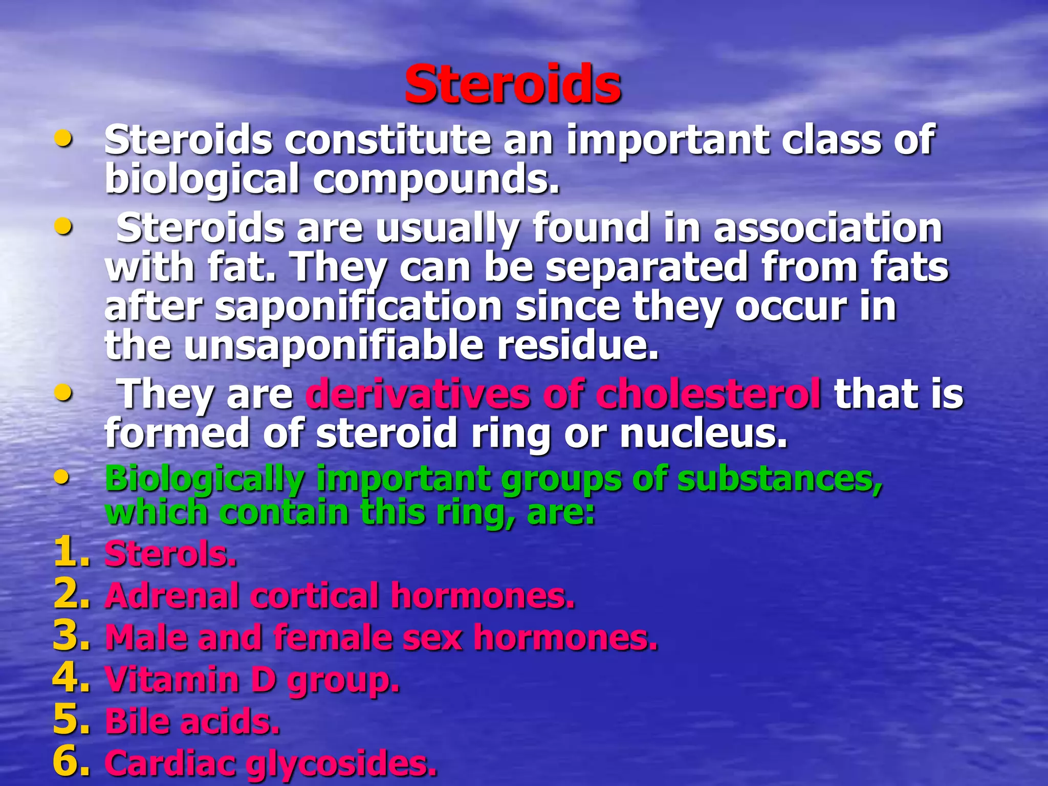 Steroids
• Steroids constitute an important class of
biological compounds.
• Steroids are usually found in association
with fat. They can be separated from fats
after saponification since they occur in
the unsaponifiable residue.
• They are derivatives of cholesterol that is
formed of steroid ring or nucleus.
• Biologically important groups of substances,
which contain this ring, are:
1. Sterols.
2. Adrenal cortical hormones.
3. Male and female sex hormones.
4. Vitamin D group.
5. Bile acids.
6. Cardiac glycosides.
 