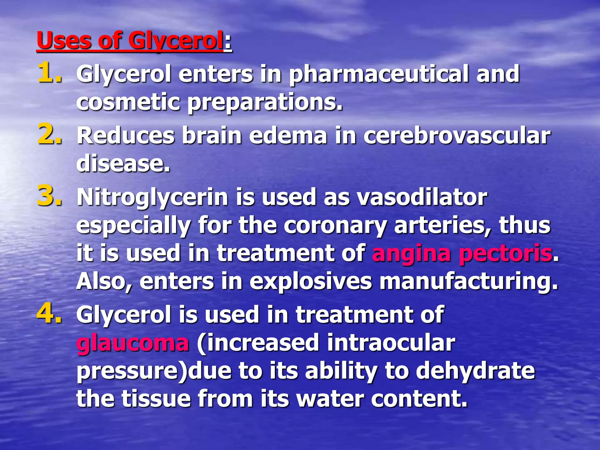 Uses of Glycerol:
1. Glycerol enters in pharmaceutical and
cosmetic preparations.
2. Reduces brain edema in cerebrovascular
disease.
3. Nitroglycerin is used as vasodilator
especially for the coronary arteries, thus
it is used in treatment of angina pectoris.
Also, enters in explosives manufacturing.
4. Glycerol is used in treatment of
glaucoma (increased intraocular
pressure)due to its ability to dehydrate
the tissue from its water content.
 