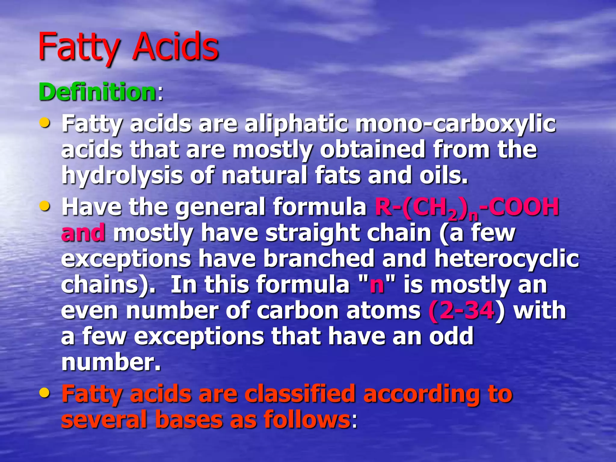 Fatty Acids
Definition:
• Fatty acids are aliphatic mono-carboxylic
acids that are mostly obtained from the
hydrolysis of natural fats and oils.
• Have the general formula R-(CH2)n-COOH
and mostly have straight chain (a few
exceptions have branched and heterocyclic
chains). In this formula "n" is mostly an
even number of carbon atoms (2-34) with
a few exceptions that have an odd
number.
• Fatty acids are classified according to
several bases as follows:
 