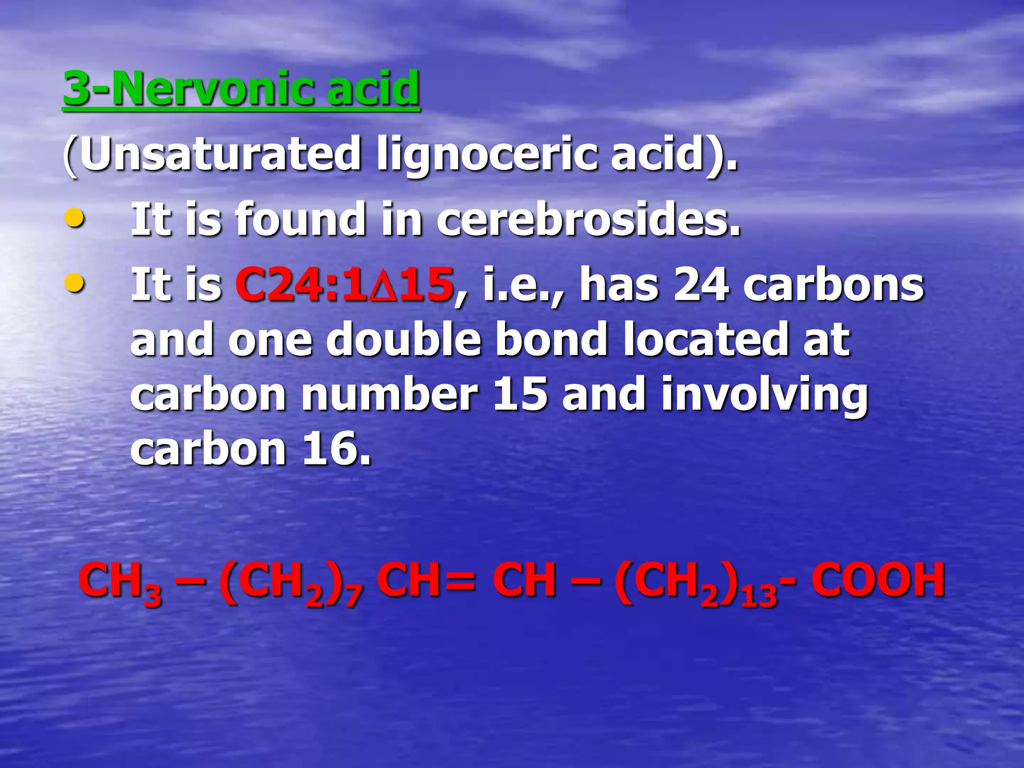 3-Nervonic acid
(Unsaturated lignoceric acid).
• It is found in cerebrosides.
• It is C24:115, i.e., has 24 carbons
and one double bond located at
carbon number 15 and involving
carbon 16.
CH3 – (CH2)7 CH= CH – (CH2)13- COOH
 