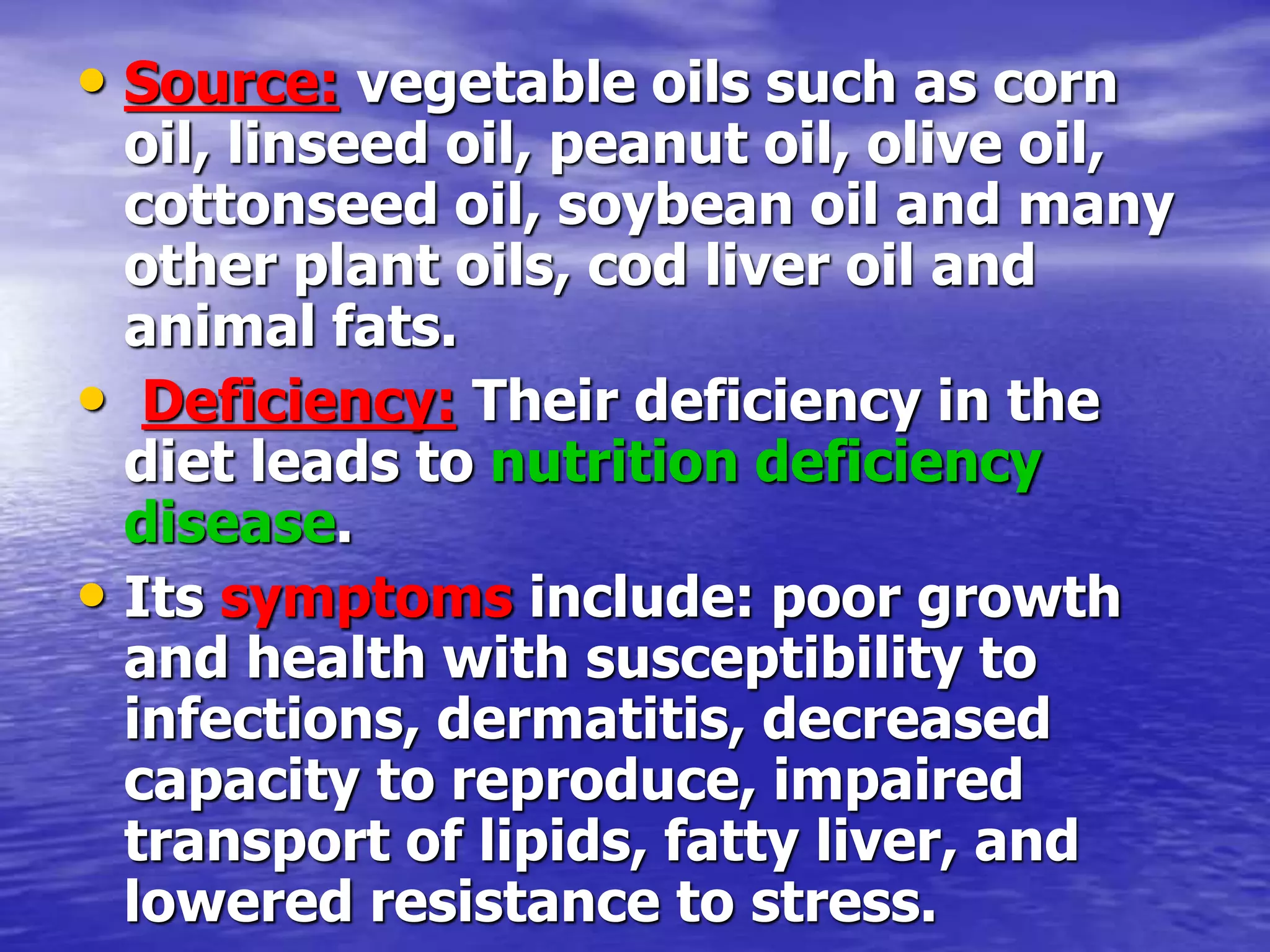 • Source: vegetable oils such as corn
oil, linseed oil, peanut oil, olive oil,
cottonseed oil, soybean oil and many
other plant oils, cod liver oil and
animal fats.
• Deficiency: Their deficiency in the
diet leads to nutrition deficiency
disease.
• Its symptoms include: poor growth
and health with susceptibility to
infections, dermatitis, decreased
capacity to reproduce, impaired
transport of lipids, fatty liver, and
lowered resistance to stress.
 