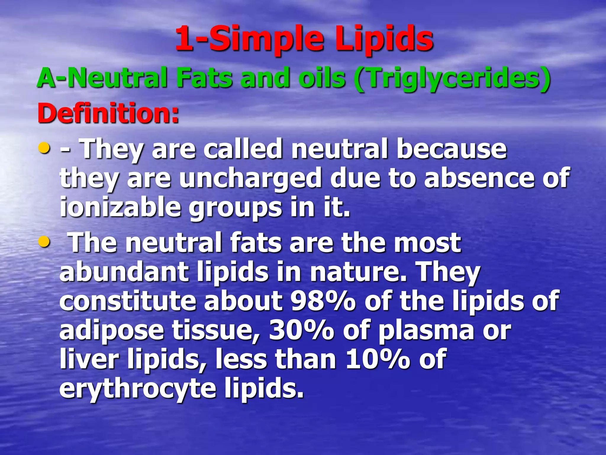 1-Simple Lipids
A-Neutral Fats and oils (Triglycerides)
Definition:
• - They are called neutral because
they are uncharged due to absence of
ionizable groups in it.
• The neutral fats are the most
abundant lipids in nature. They
constitute about 98% of the lipids of
adipose tissue, 30% of plasma or
liver lipids, less than 10% of
erythrocyte lipids.
 
