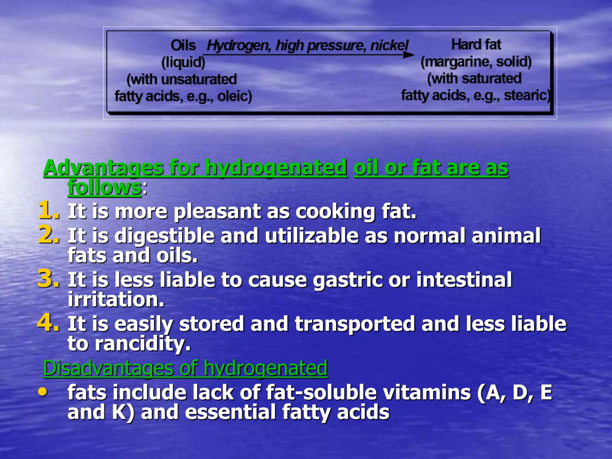 Advantages for hydrogenated oil or fat are as
follows:
1. It is more pleasant as cooking fat.
2. It is digestible and utilizable as normal animal
fats and oils.
3. It is less liable to cause gastric or intestinal
irritation.
4. It is easily stored and transported and less liable
to rancidity.
Disadvantages of hydrogenated
• fats include lack of fat-soluble vitamins (A, D, E
and K) and essential fatty acids
 