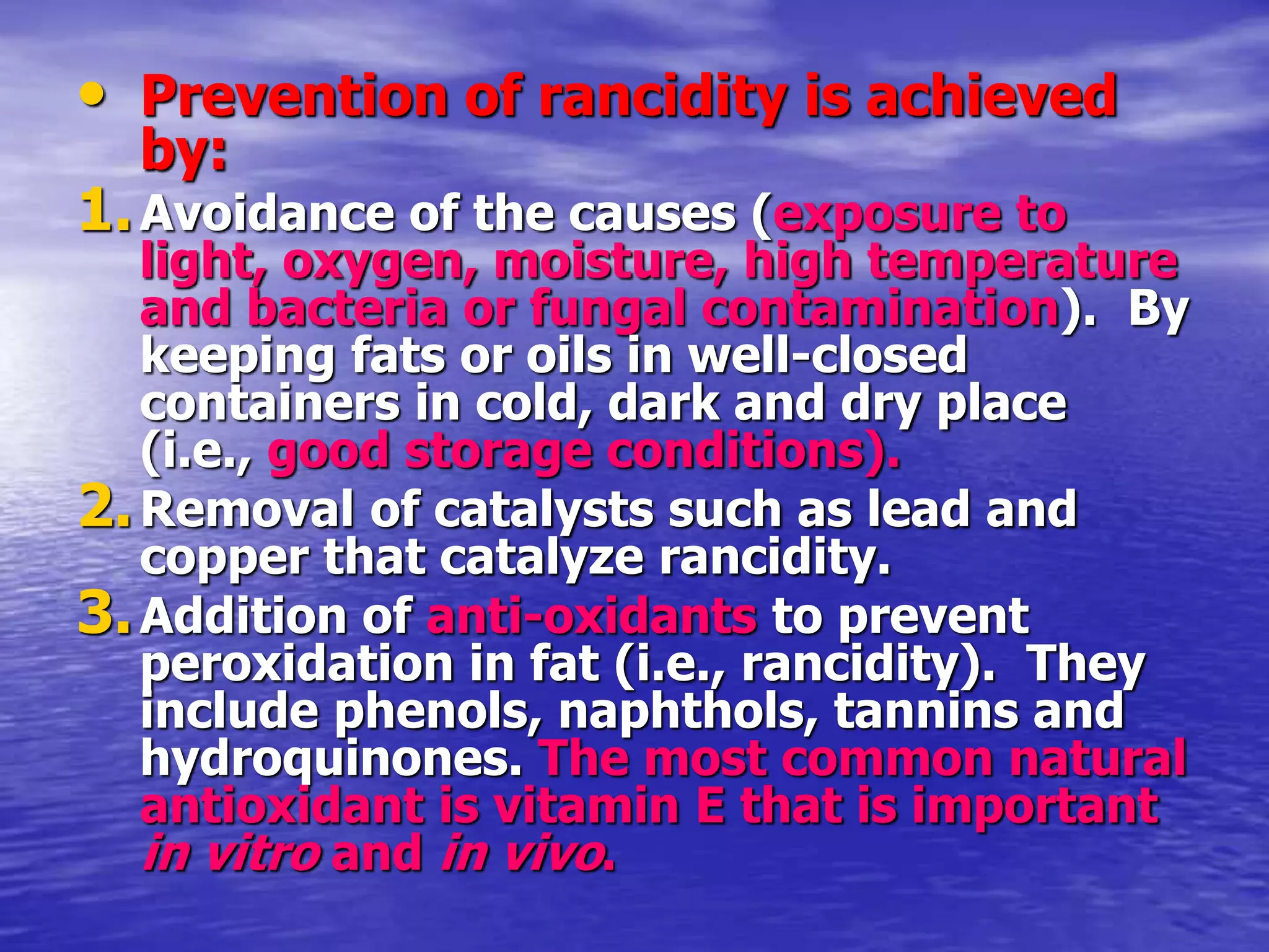• Prevention of rancidity is achieved
by:
1.Avoidance of the causes (exposure to
light, oxygen, moisture, high temperature
and bacteria or fungal contamination). By
keeping fats or oils in well-closed
containers in cold, dark and dry place
(i.e., good storage conditions).
2.Removal of catalysts such as lead and
copper that catalyze rancidity.
3.Addition of anti-oxidants to prevent
peroxidation in fat (i.e., rancidity). They
include phenols, naphthols, tannins and
hydroquinones. The most common natural
antioxidant is vitamin E that is important
in vitro and in vivo.
 