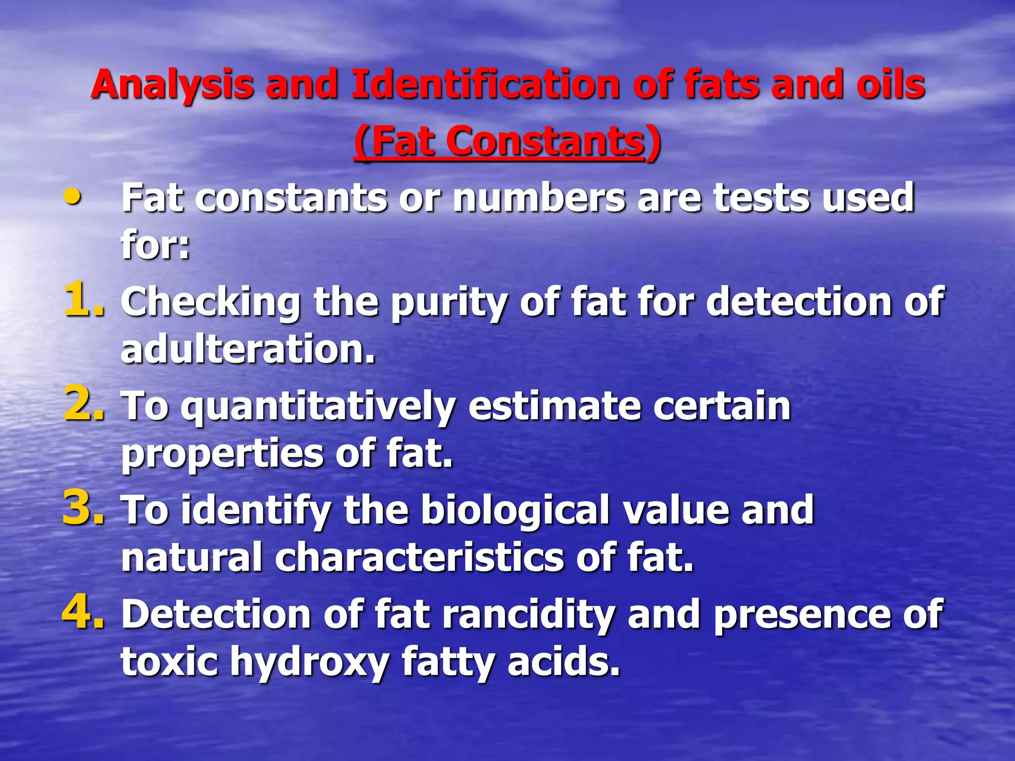 Analysis and Identification of fats and oils
(Fat Constants)
• Fat constants or numbers are tests used
for:
1. Checking the purity of fat for detection of
adulteration.
2. To quantitatively estimate certain
properties of fat.
3. To identify the biological value and
natural characteristics of fat.
4. Detection of fat rancidity and presence of
toxic hydroxy fatty acids.
 