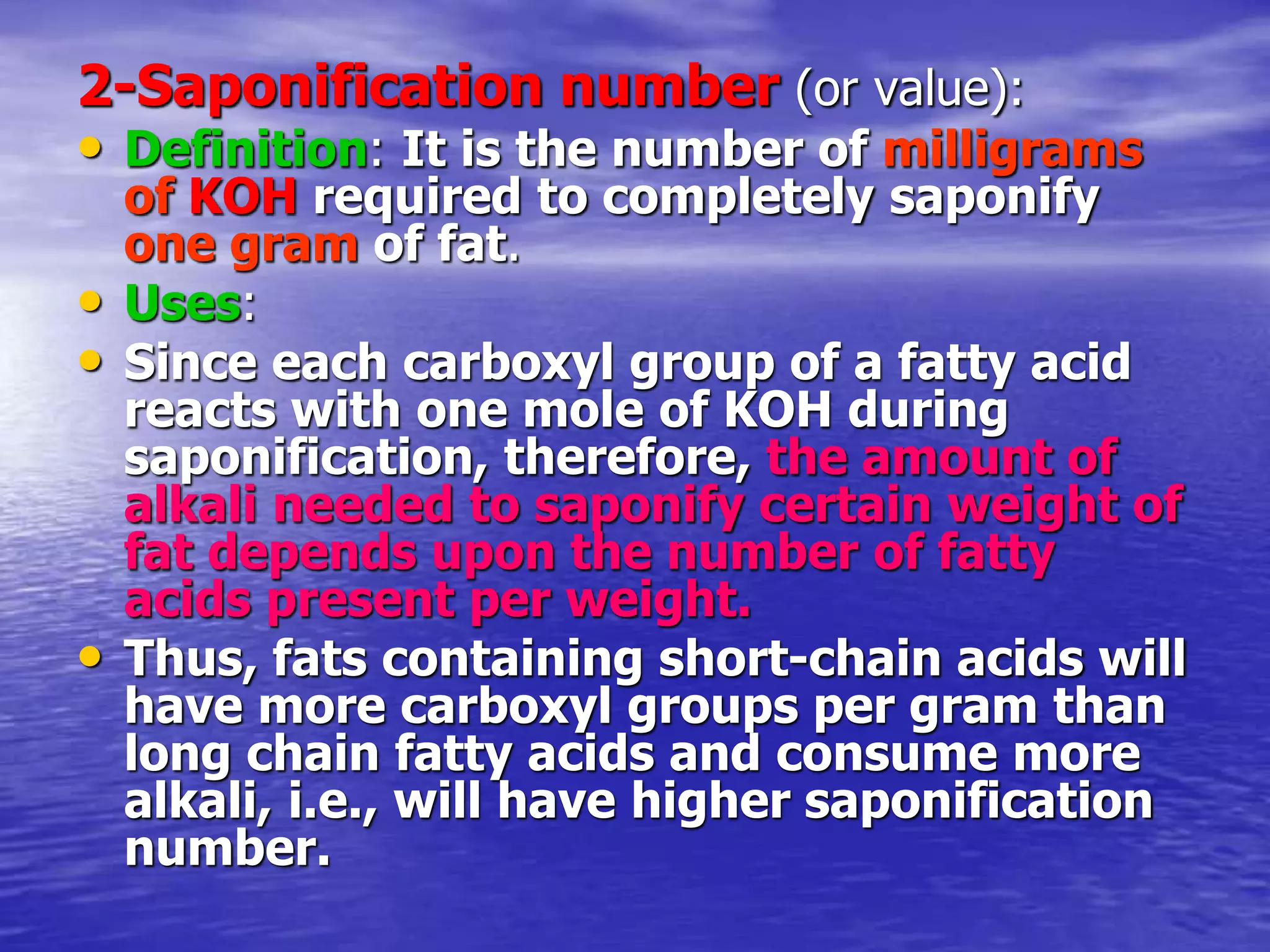 2-Saponification number (or value):
• Definition: It is the number of milligrams
of KOH required to completely saponify
one gram of fat.
• Uses:
• Since each carboxyl group of a fatty acid
reacts with one mole of KOH during
saponification, therefore, the amount of
alkali needed to saponify certain weight of
fat depends upon the number of fatty
acids present per weight.
• Thus, fats containing short-chain acids will
have more carboxyl groups per gram than
long chain fatty acids and consume more
alkali, i.e., will have higher saponification
number.
 