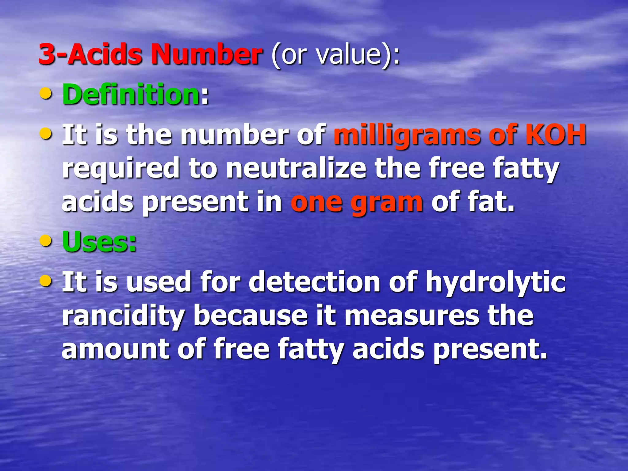 3-Acids Number (or value):
• Definition:
• It is the number of milligrams of KOH
required to neutralize the free fatty
acids present in one gram of fat.
• Uses:
• It is used for detection of hydrolytic
rancidity because it measures the
amount of free fatty acids present.
 