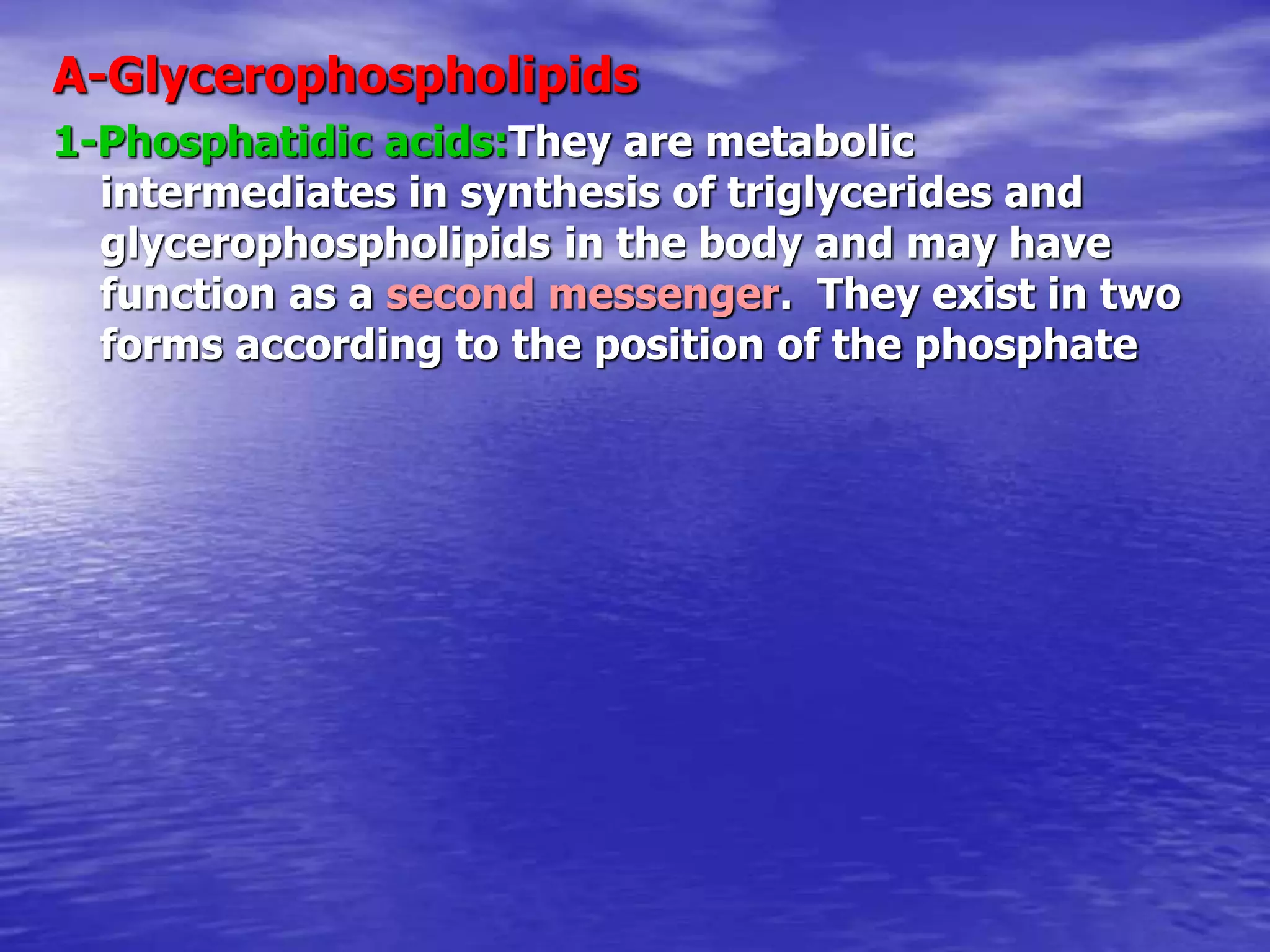A-Glycerophospholipids
1-Phosphatidic acids:They are metabolic
intermediates in synthesis of triglycerides and
glycerophospholipids in the body and may have
function as a second messenger. They exist in two
forms according to the position of the phosphate
 