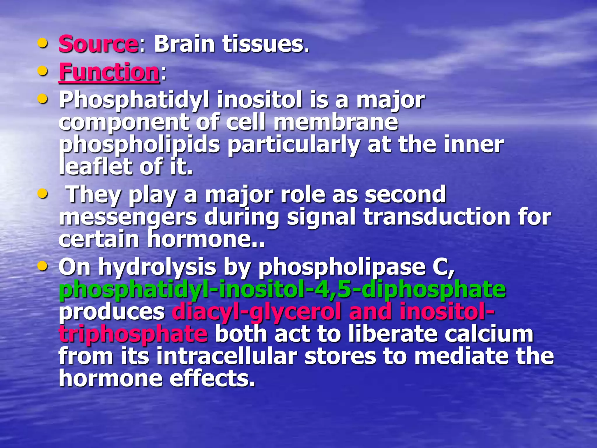 • Source: Brain tissues.
• Function:
• Phosphatidyl inositol is a major
component of cell membrane
phospholipids particularly at the inner
leaflet of it.
• They play a major role as second
messengers during signal transduction for
certain hormone..
• On hydrolysis by phospholipase C,
phosphatidyl-inositol-4,5-diphosphate
produces diacyl-glycerol and inositol-
triphosphate both act to liberate calcium
from its intracellular stores to mediate the
hormone effects.
 