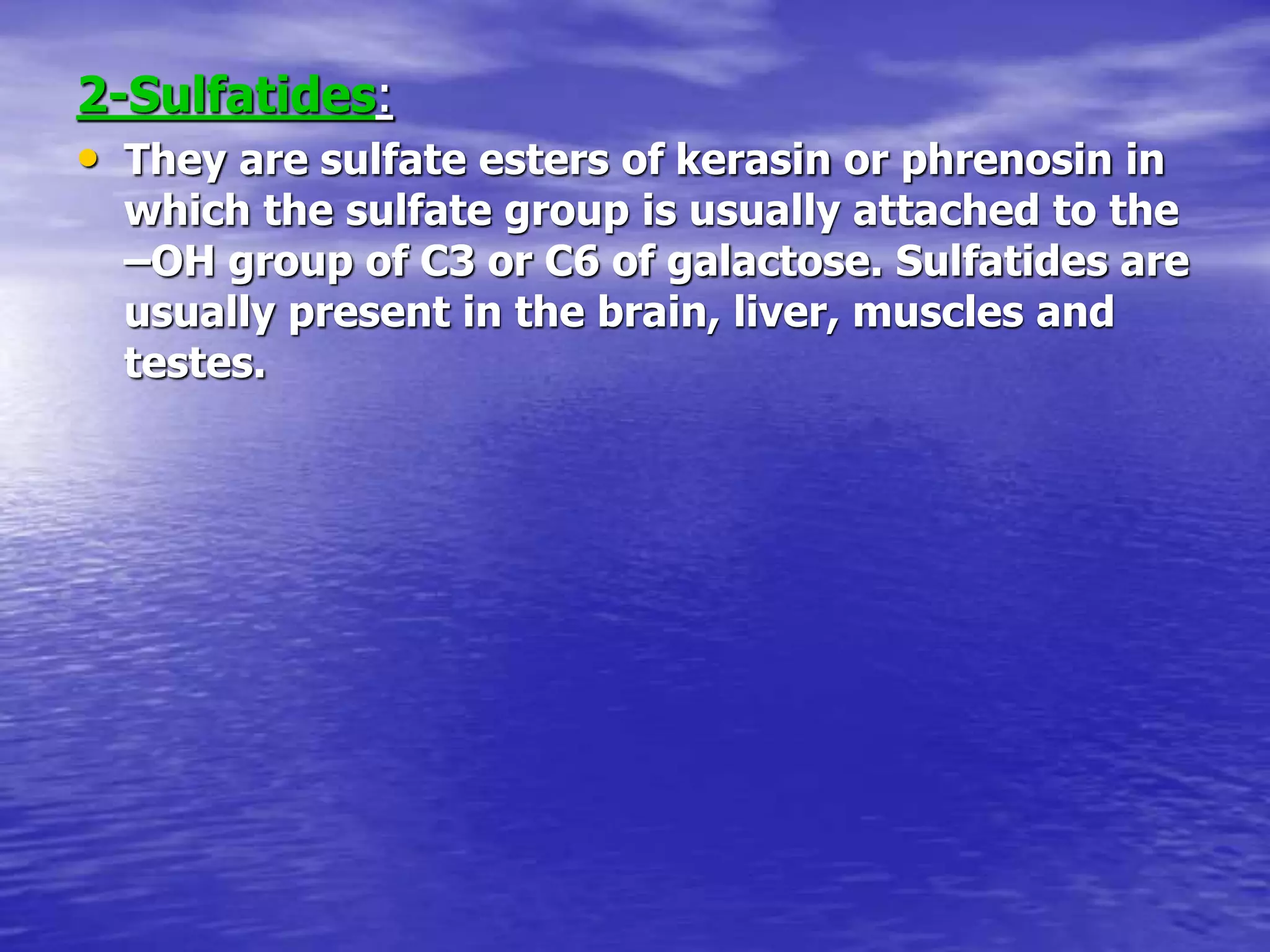 2-Sulfatides:
• They are sulfate esters of kerasin or phrenosin in
which the sulfate group is usually attached to the
–OH group of C3 or C6 of galactose. Sulfatides are
usually present in the brain, liver, muscles and
testes.
 